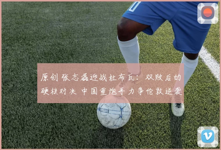 原创 张志磊迎战杜布瓦：双败后的硬核对决 中国重炮手力争伦敦逆袭