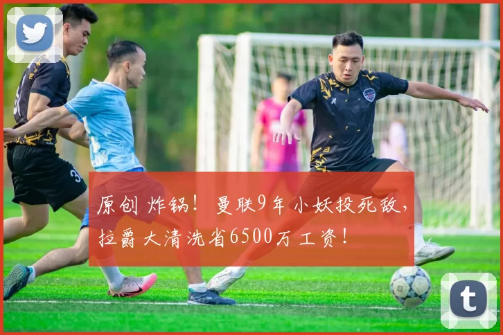 原创 炸锅！曼联9年小妖投死敌，拉爵大清洗省6500万工资！