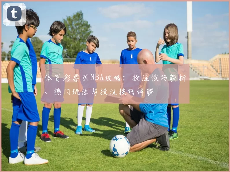 体育彩票买NBA攻略：投注技巧解析、热门玩法与投注技巧详解