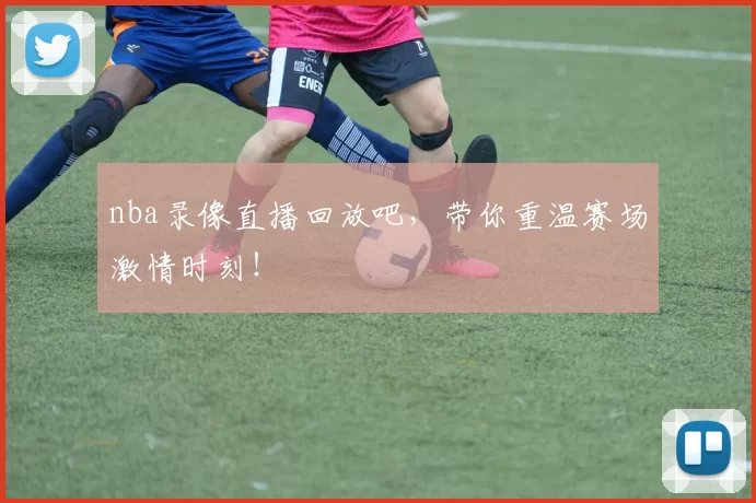 nba录像直播回放吧，带你重温赛场激情时刻！