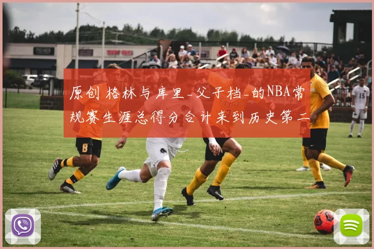 原创 格林与库里_父子档_的NBA常规赛生涯总得分合计来到历史第二