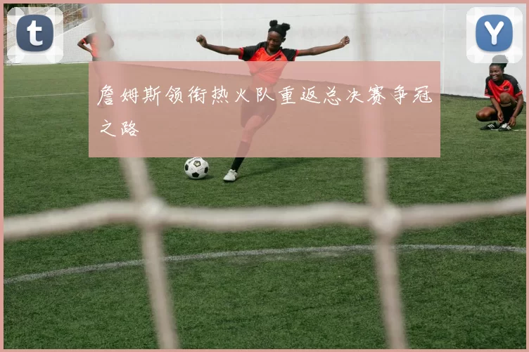 詹姆斯领衔热火队重返总决赛争冠之路