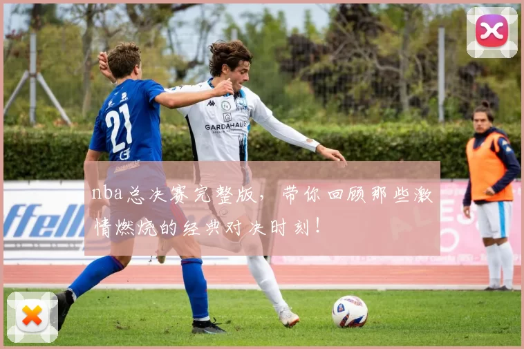 nba总决赛完整版，带你回顾那些激情燃烧的经典对决时刻！