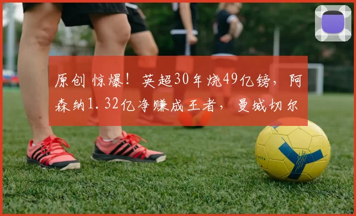 原创 惊爆！英超30年烧49亿镑，阿森纳1.32亿净赚成王者，曼城切尔西亏麻了？