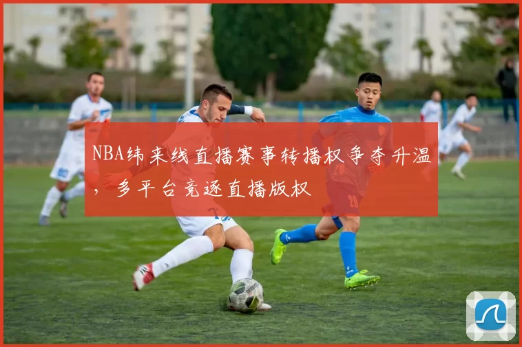 NBA纬来线直播赛事转播权争夺升温,多平台竞逐直播版权