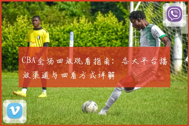 CBA全场回放观看指南:各大平台播放渠道与回看方式详解
