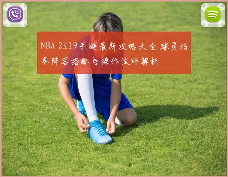 NBA 2K19手游最新攻略大全 球员培养阵容搭配与操作技巧解析