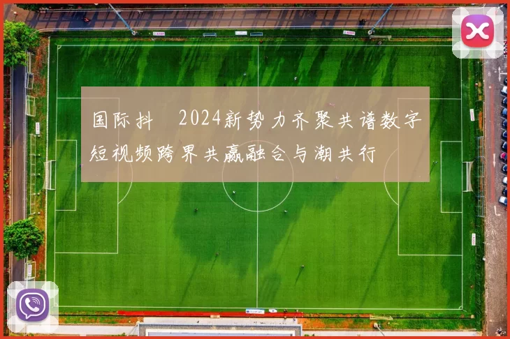 国际抖抈2024新势力齐聚共谱数字短视频跨界共赢融合与潮共行