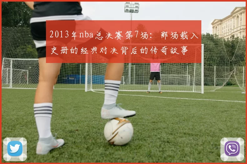 2013年nba总决赛第7场：那场载入史册的经典对决背后的传奇故事