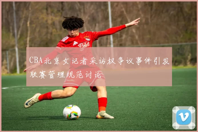 CBA北京女记者采访权争议事件引发联赛管理规范讨论