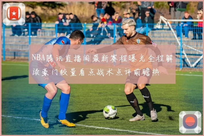 NBA腾讯直播间最新赛程曝光全程解读豪门较量看点战术点评前瞻热