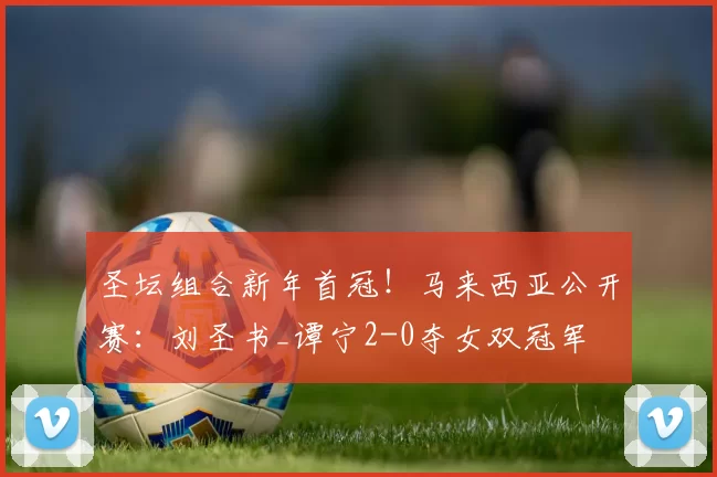 圣坛组合新年首冠！马来西亚公开赛：刘圣书_谭宁2-0夺女双冠军