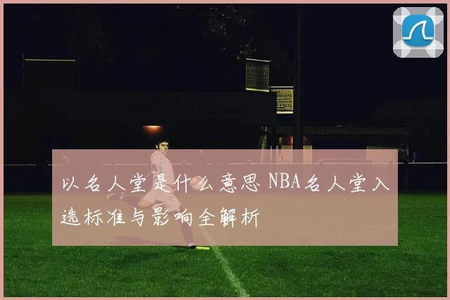 以名人堂是什么意思 NBA名人堂入选标准与影响全解析