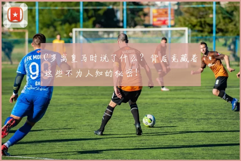 C罗离皇马时说了什么？背后竟藏着这些不为人知的秘密！