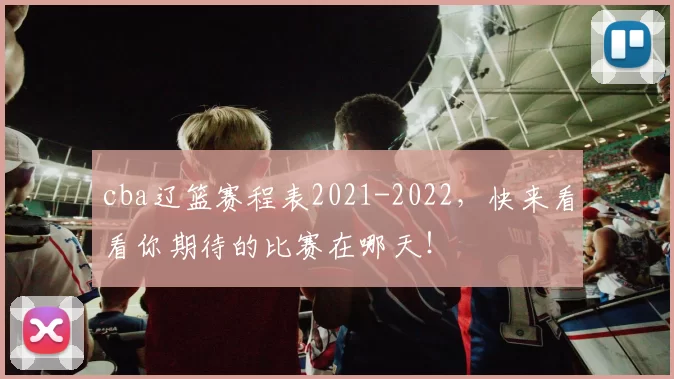 cba辽篮赛程表2021-2022,快来看看你期待的比赛在哪天!