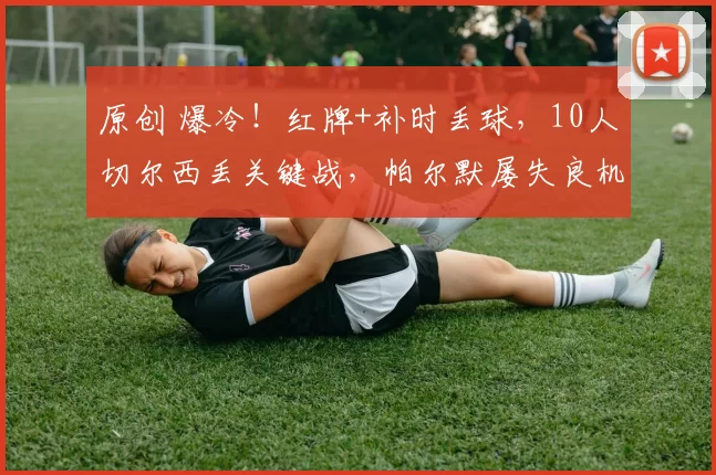 原创 爆冷！红牌+补时丢球，10人切尔西丢关键战，帕尔默屡失良机